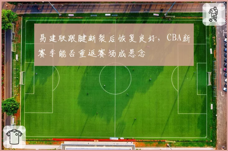 易建联跟腱断裂后恢复良好，CBA新赛季能否重返赛场成悬念