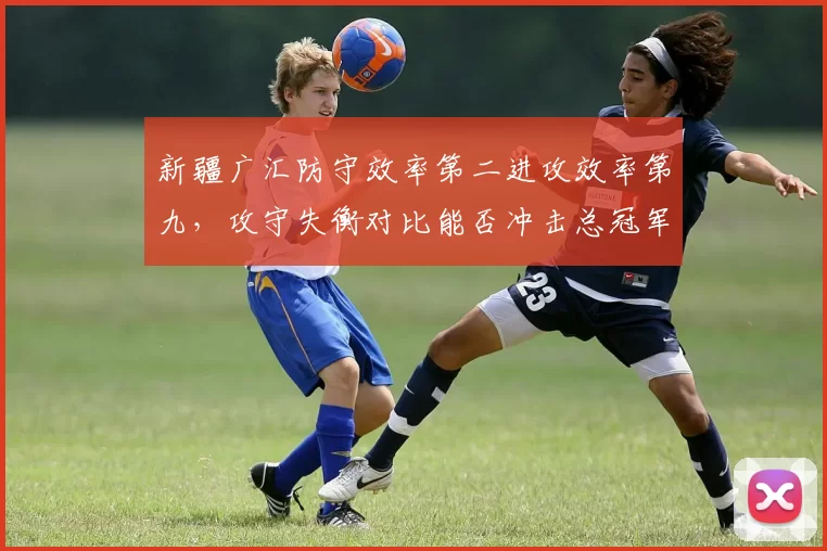 新疆广汇防守效率第二进攻效率第九,攻守失衡对比能否冲击总冠军?