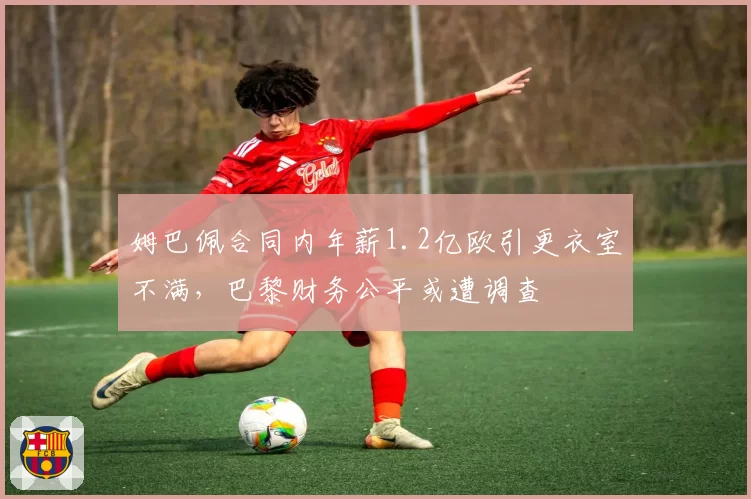 姆巴佩合同内年薪1.2亿欧引更衣室不满,巴黎财务公平或遭调查