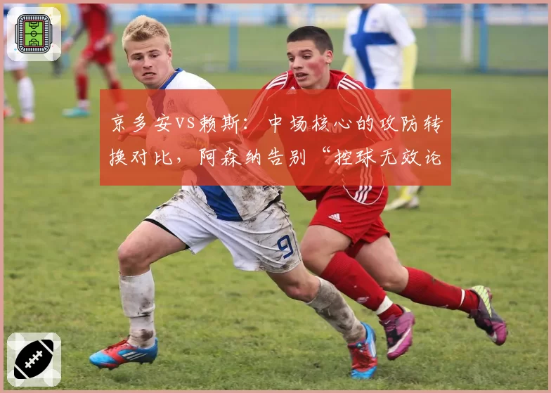 京多安vs赖斯：中场核心的攻防转换对比，阿森纳告别“控球无效论”？
