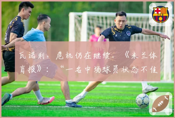 瓦诺利,危机仍在继续。《米兰体育报》:“一名中场球员状态不佳”