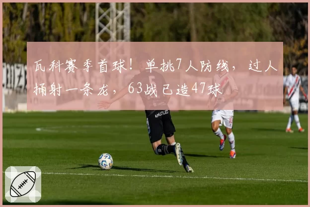 瓦科赛季首球!单挑7人防线,过人捅射一条龙,63战已造47球