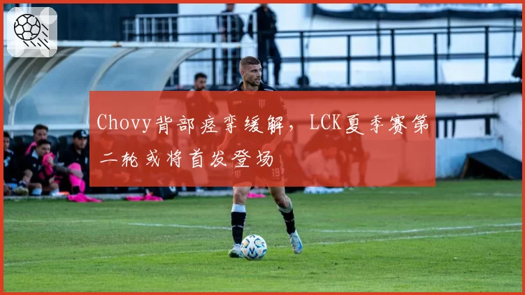 Chovy背部痉挛缓解，LCK夏季赛第二轮或将首发登场