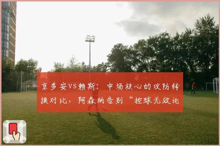 京多安vs赖斯：中场核心的攻防转换对比，阿森纳告别“控球无效论”？