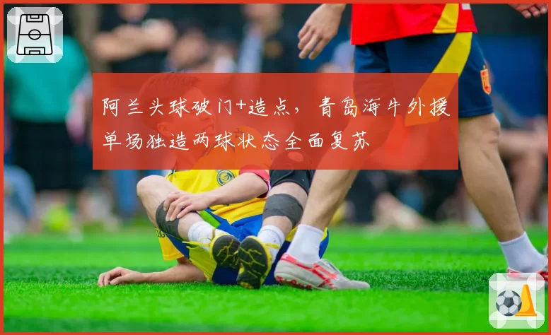 阿兰头球破门+造点,青岛海牛外援单场独造两球状态全面复苏