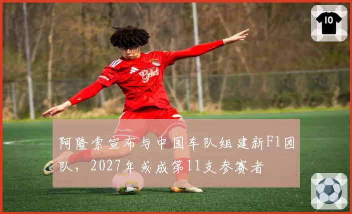 阿隆索宣布与中国车队组建新F1团队，2027年或成第11支参赛者