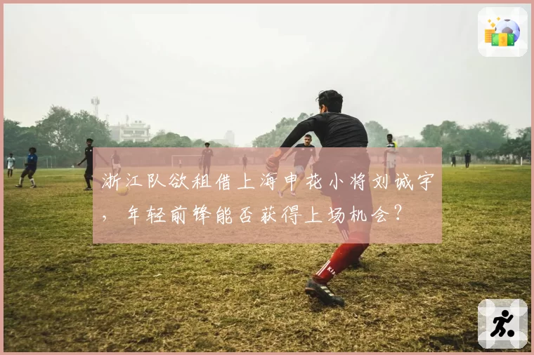浙江队欲租借上海申花小将刘诚宇，年轻前锋能否获得上场机会？