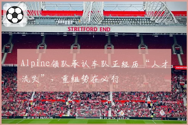 Alpine领队承认车队正经历“人才流失”,重组势在必行