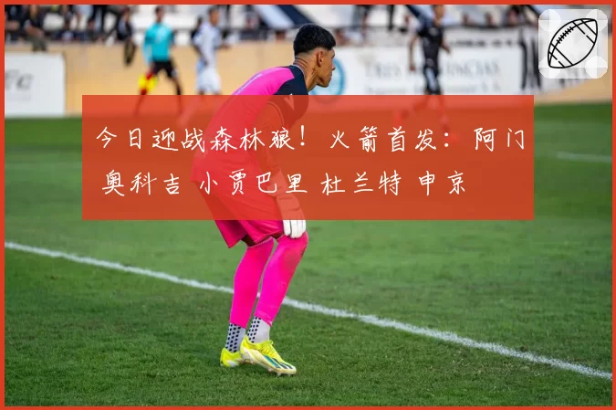 今日迎战森林狼！火箭首发：阿门 奥科吉 小贾巴里 杜兰特 申京