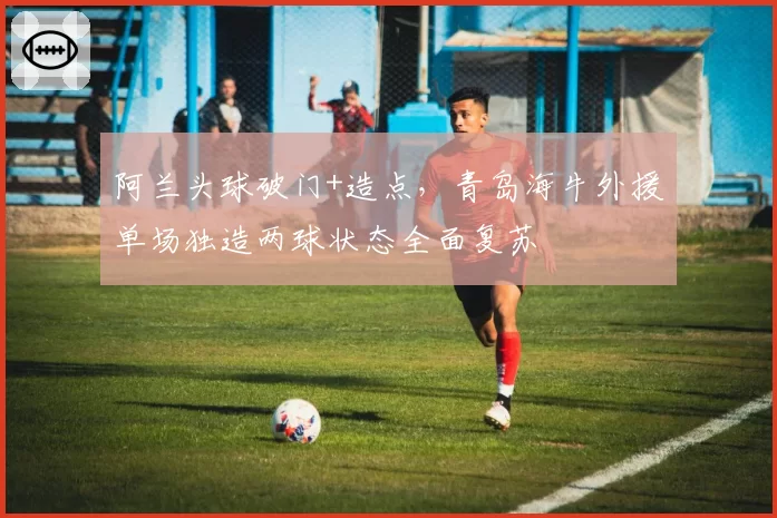 阿兰头球破门+造点,青岛海牛外援单场独造两球状态全面复苏