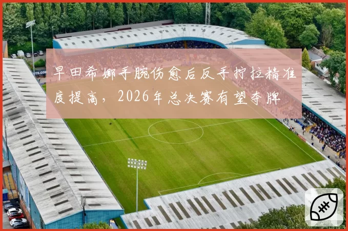 早田希娜手腕伤愈后反手拧拉精准度提高，2026年总决赛有望夺牌