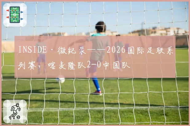 INSIDE·微纪录——2026国际足联系列赛，喀麦隆队2-0中国队