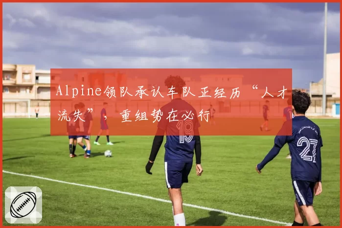 Alpine领队承认车队正经历“人才流失”,重组势在必行