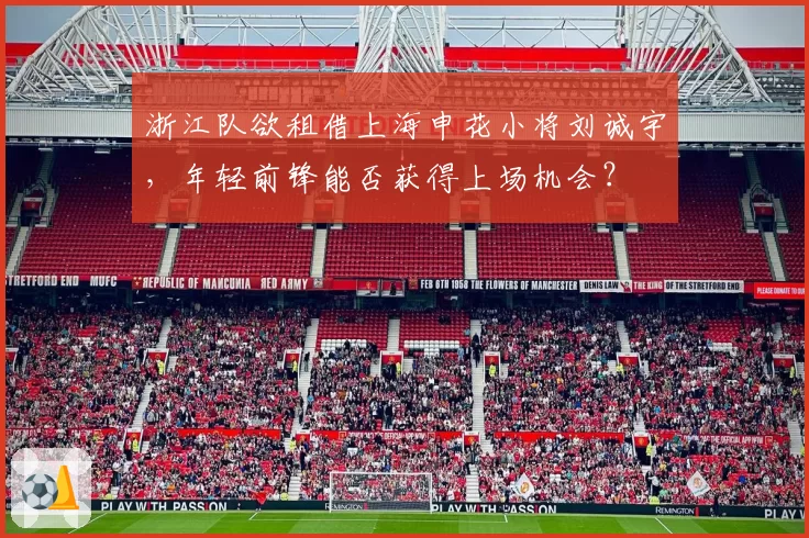 浙江队欲租借上海申花小将刘诚宇，年轻前锋能否获得上场机会？