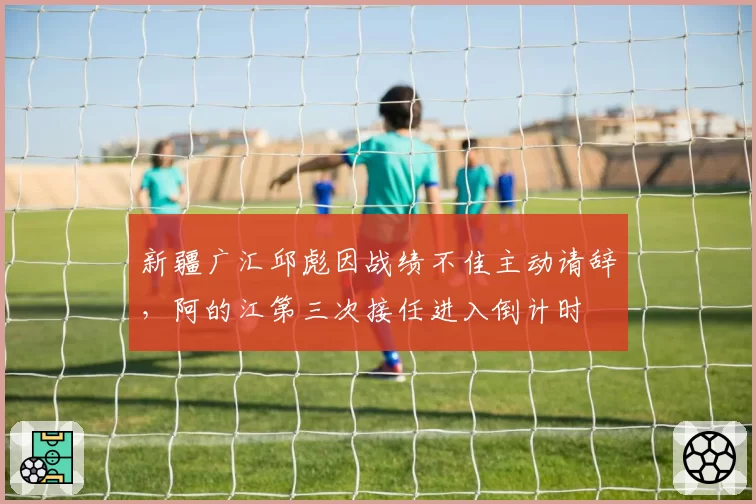 新疆广汇邱彪因战绩不佳主动请辞，阿的江第三次接任进入倒计时