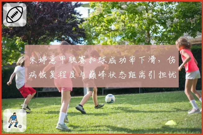 朱婷意甲联赛扣球成功率下滑,伤病恢复程度与巅峰状态距离引担忧