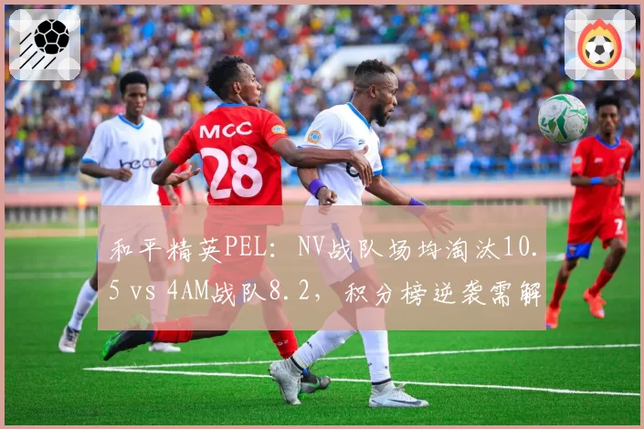 和平精英PEL：NV战队场均淘汰10.5 vs 4AM战队8.2，积分榜逆袭需解决决赛圈决策
