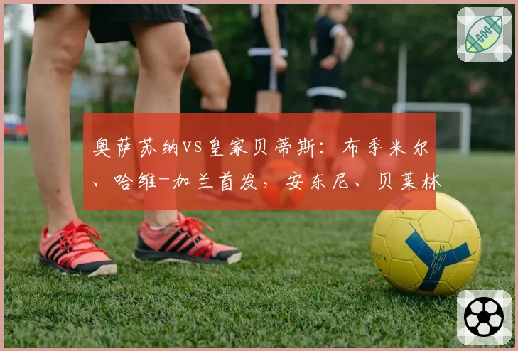 奥萨苏纳vs皇家贝蒂斯：布季米尔、哈维-加兰首发，安东尼、贝莱林出战