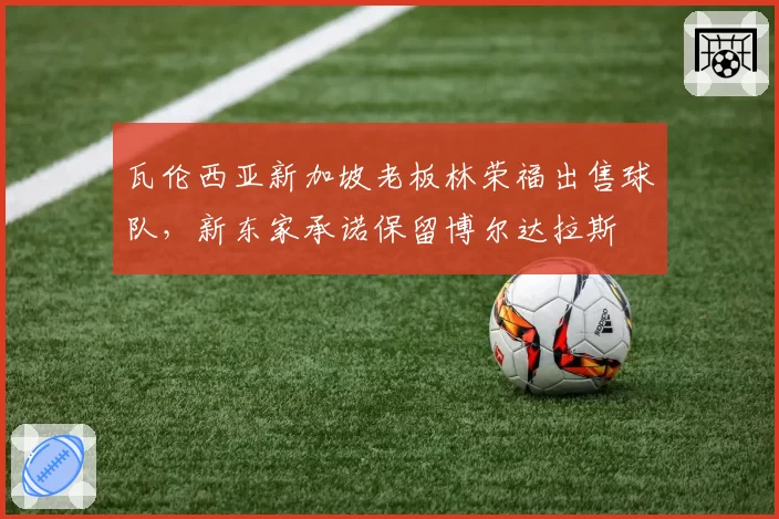瓦伦西亚新加坡老板林荣福出售球队,新东家承诺保留博尔达拉斯
