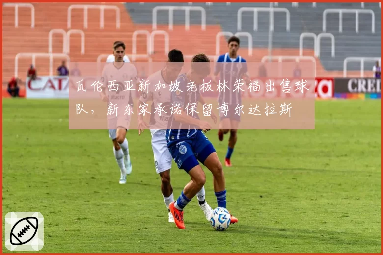 瓦伦西亚新加坡老板林荣福出售球队,新东家承诺保留博尔达拉斯