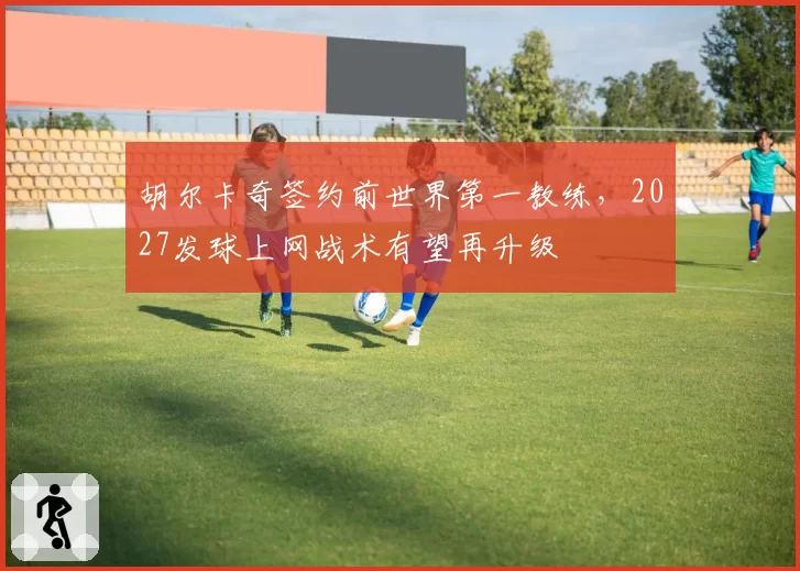胡尔卡奇签约前世界第一教练，2027发球上网战术有望再升级