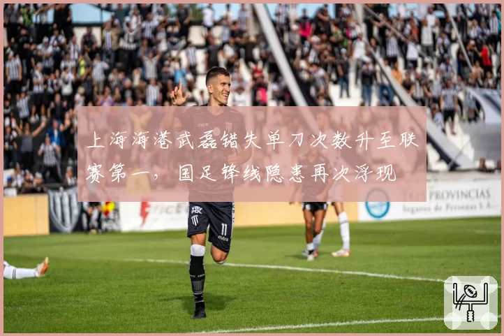 上海海港武磊错失单刀次数升至联赛第一，国足锋线隐患再次浮现