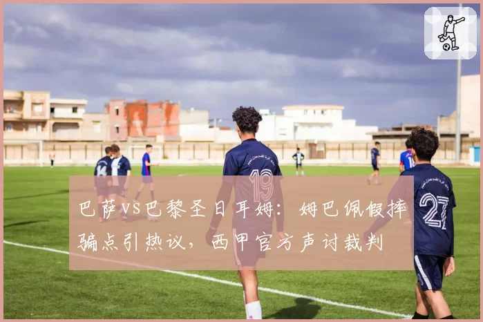 巴萨vs巴黎圣日耳姆：姆巴佩假摔骗点引热议，西甲官方声讨裁判