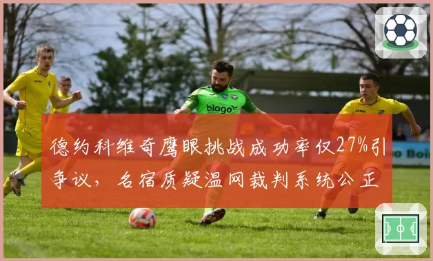 德约科维奇鹰眼挑战成功率仅27%引争议，名宿质疑温网裁判系统公正性