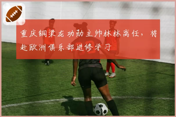 重庆铜梁龙功勋主帅林林离任,将赴欧洲俱乐部进修学习