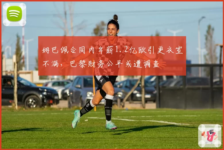 姆巴佩合同内年薪1.2亿欧引更衣室不满,巴黎财务公平或遭调查