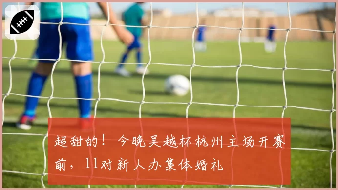 超甜的!今晚吴越杯杭州主场开赛前,11对新人办集体婚礼