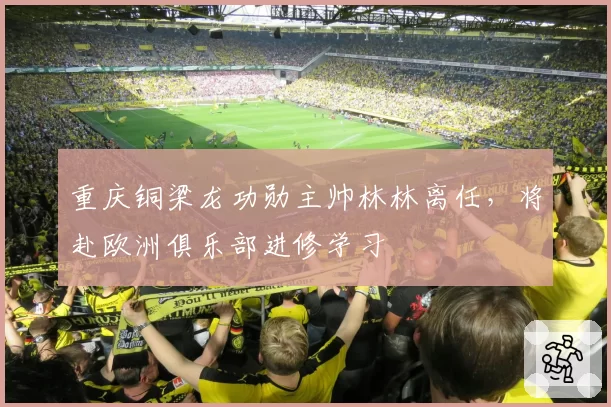 重庆铜梁龙功勋主帅林林离任,将赴欧洲俱乐部进修学习