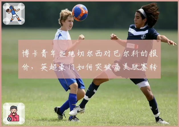 博卡青年拒绝切尔西对巴尔科的报价,英超豪门如何突破南美联赛转会壁垒?