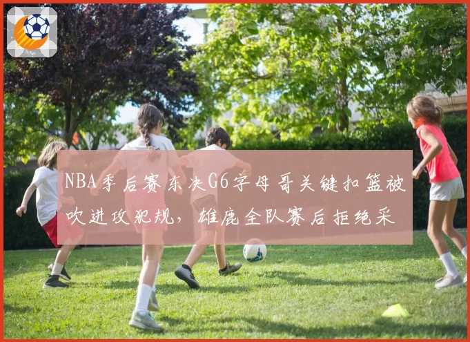 NBA季后赛东决G6字母哥关键扣篮被吹进攻犯规,雄鹿全队赛后拒绝采访