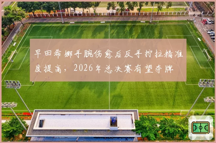 早田希娜手腕伤愈后反手拧拉精准度提高，2026年总决赛有望夺牌