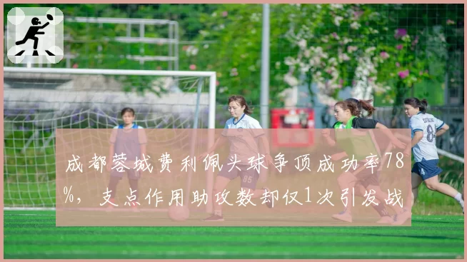 成都蓉城费利佩头球争顶成功率78%,支点作用助攻数却仅1次引发战术思考