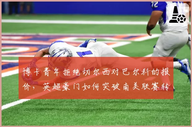 博卡青年拒绝切尔西对巴尔科的报价,英超豪门如何突破南美联赛转会壁垒?