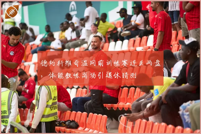 德约科维奇温网前训练赛连丢两盘，体能教练离场引退休猜测