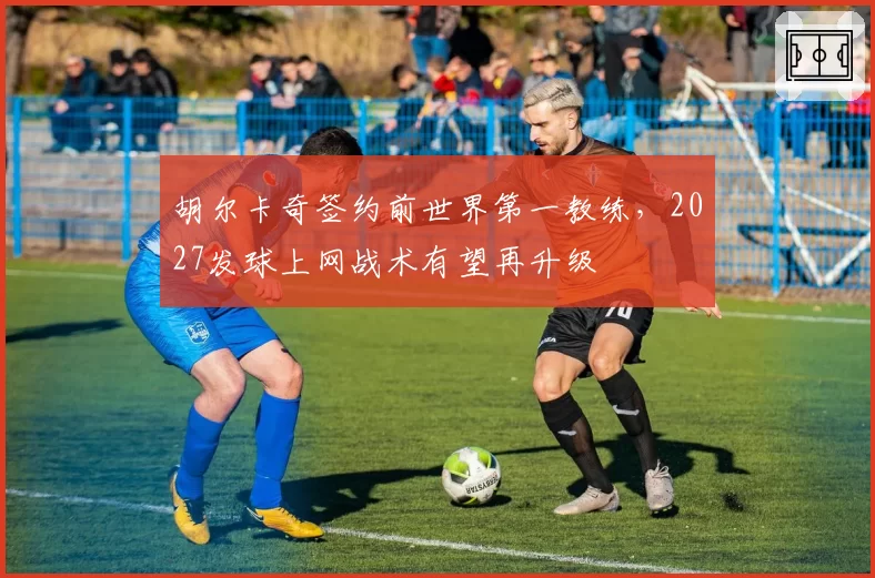 胡尔卡奇签约前世界第一教练，2027发球上网战术有望再升级