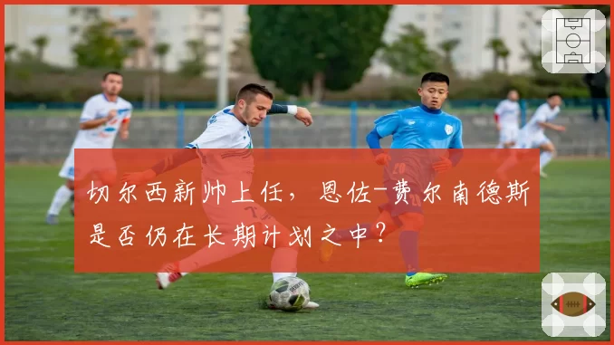 切尔西新帅上任,恩佐-费尔南德斯是否仍在长期计划之中?