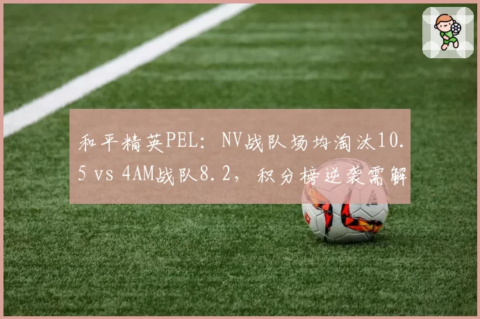 和平精英PEL：NV战队场均淘汰10.5 vs 4AM战队8.2，积分榜逆袭需解决决赛圈决策