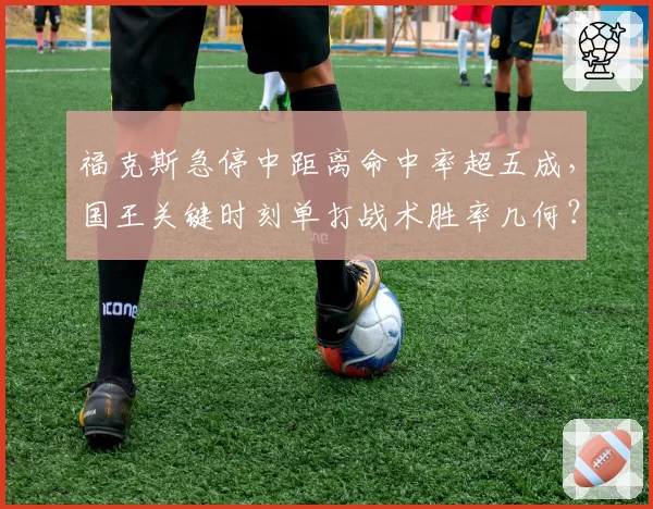 福克斯急停中距离命中率超五成,国王关键时刻单打战术胜率几何?
