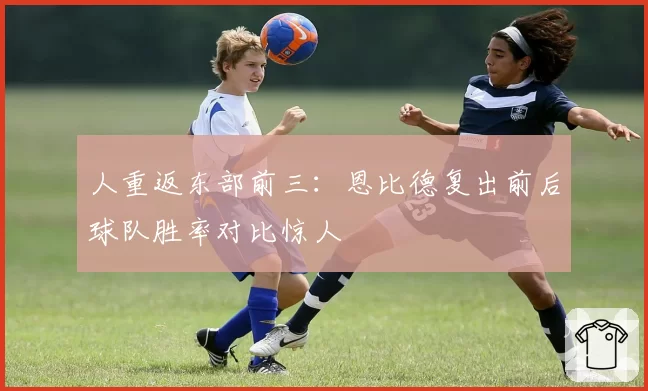 人重返东部前三：恩比德复出前后球队胜率对比惊人