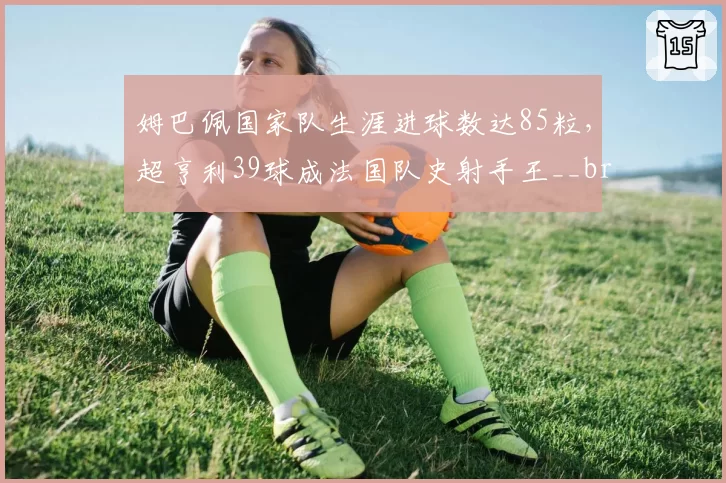 姆巴佩国家队生涯进球数达85粒，超亨利39球成法国队史射手王__br_萨拉赫英超出场数追平杰拉德，利物浦生涯参与进球数突破300大关