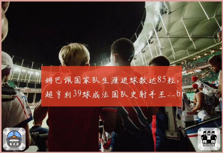 姆巴佩国家队生涯进球数达85粒，超亨利39球成法国队史射手王__br_萨拉赫英超出场数追平杰拉德，利物浦生涯参与进球数突破300大关