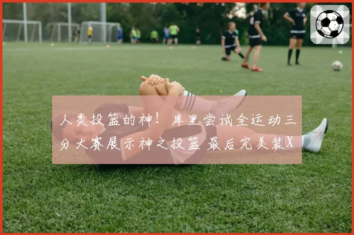 人类投篮的神!库里尝试全运动三分大赛展示神之投篮 最后完美装X