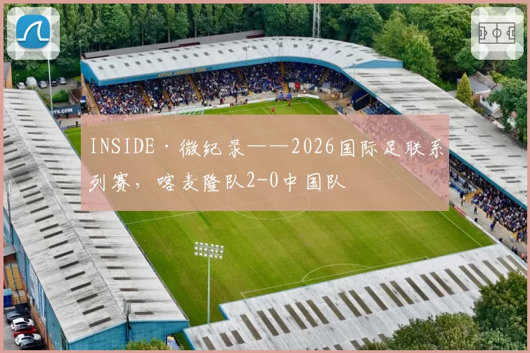 INSIDE·微纪录——2026国际足联系列赛，喀麦隆队2-0中国队