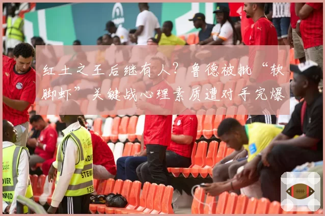 红土之王后继有人？鲁德被批“软脚虾”关键战心理素质遭对手完爆