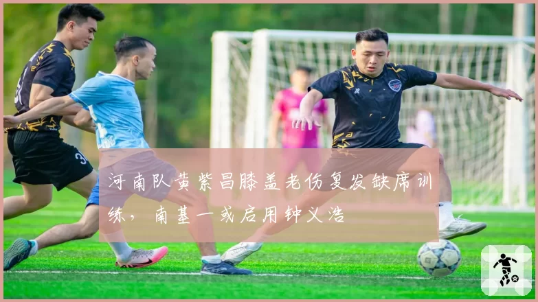 河南队黄紫昌膝盖老伤复发缺席训练,南基一或启用钟义浩