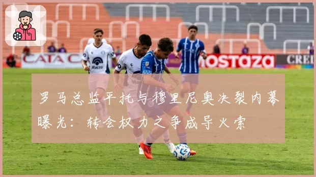 罗马总监平托与穆里尼奥决裂内幕曝光：转会权力之争成导火索